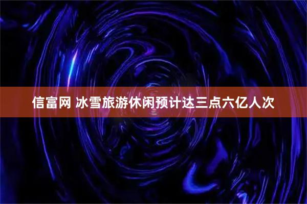 信富网 冰雪旅游休闲预计达三点六亿人次