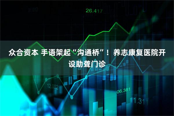 众合资本 手语架起“沟通桥”！养志康复医院开设助聋门诊
