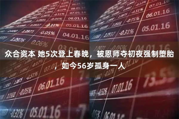 众合资本 她5次登上春晚，被恩师夺初夜强制堕胎，如今56岁孤身一人
