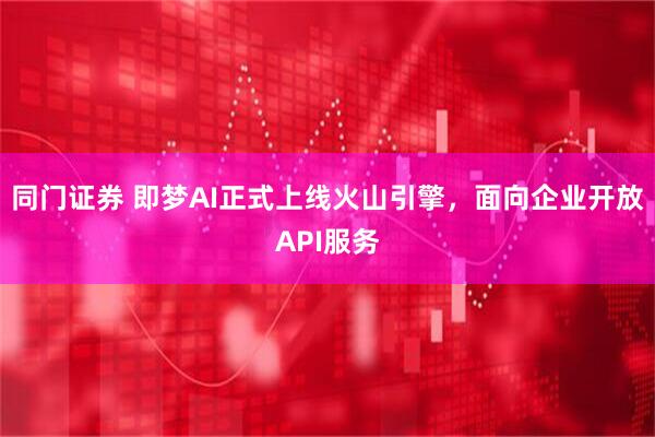 同门证券 即梦AI正式上线火山引擎，面向企业开放API服务