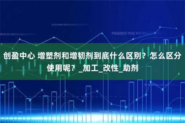 创盈中心 增塑剂和增韧剂到底什么区别？怎么区分使用呢？_加工_改性_助剂