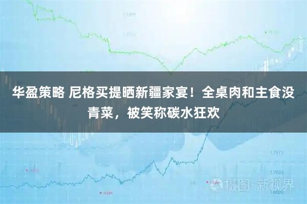 华盈策略 尼格买提晒新疆家宴！全桌肉和主食没青菜，被笑称碳水狂欢