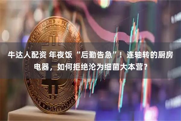 牛达人配资 年夜饭 “后勤告急”！连轴转的厨房电器，如何拒绝沦为细菌大本营？